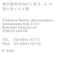 東京都世田谷区上馬４−４−６
葵上馬ビル４階


Yoshihisa Maruta (photographer)
Aoikamiuma bldg 4-4-6 
Kamiuma Setagaya-ku       
TOKYO JAPAN


TEL   03-5941-5771
FAX   03-5941-5772

E-mail : maruta@ycolors.com