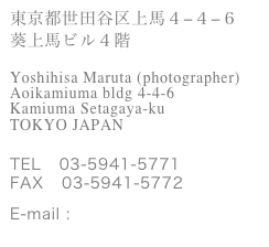 東京都世田谷区上馬４−４−６
葵上馬ビル４階

Yoshihisa Maruta (photographer)
Aoikamiuma bldg 4-4-6 
Kamiuma Setagaya-ku       
TOKYO JAPAN


TEL   03-5941-5771
FAX   03-5941-5772

E-mail : maruta@ycolors.com